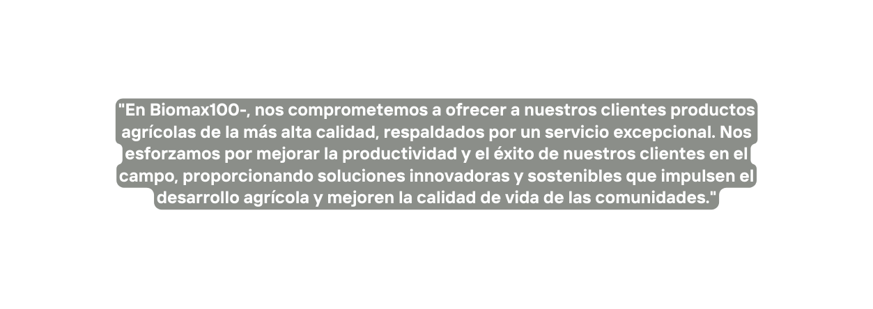 En Biomax100 nos comprometemos a ofrecer a nuestros clientes productos agrícolas de la más alta calidad respaldados por un servicio excepcional Nos esforzamos por mejorar la productividad y el éxito de nuestros clientes en el campo proporcionando soluciones innovadoras y sostenibles que impulsen el desarrollo agrícola y mejoren la calidad de vida de las comunidades