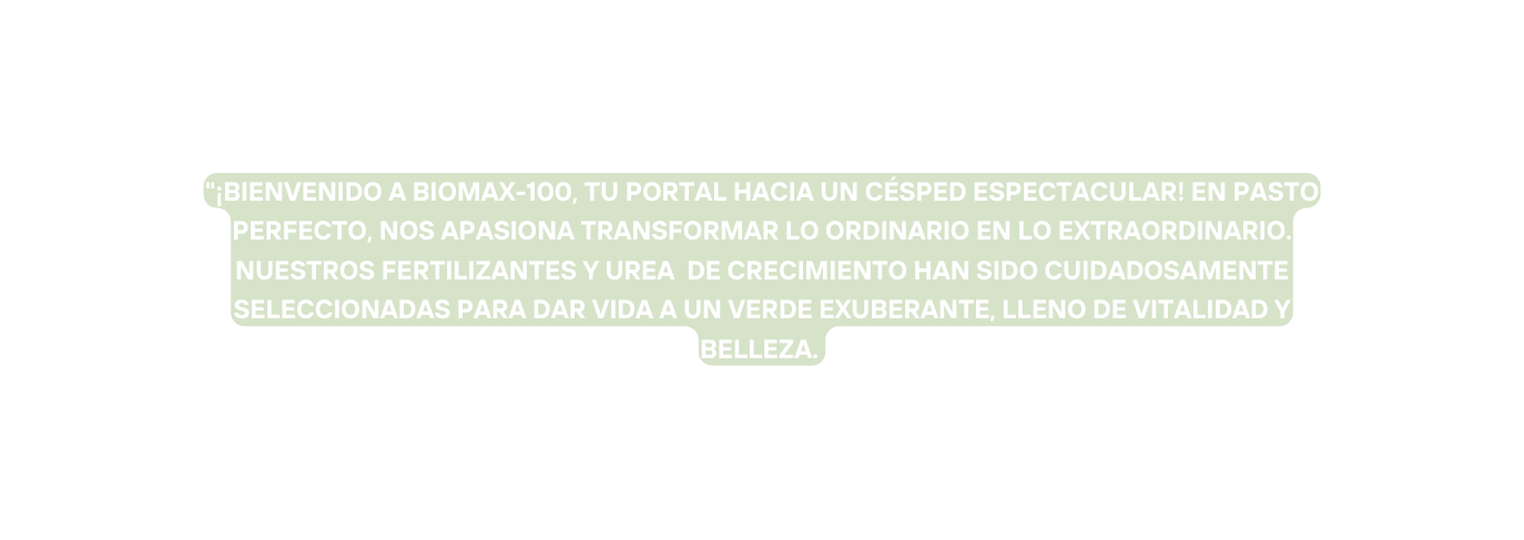 Bienvenido a BIOMAX 100 tu portal hacia un césped espectacular En Pasto Perfecto nos apasiona transformar lo ordinario en lo extraordinario NuestrOS FERTILIZANTES Y UREA de crecimiento han sido cuidadosamente seleccionadas para dar vida a un verde exuberante lleno de vitalidad y belleza