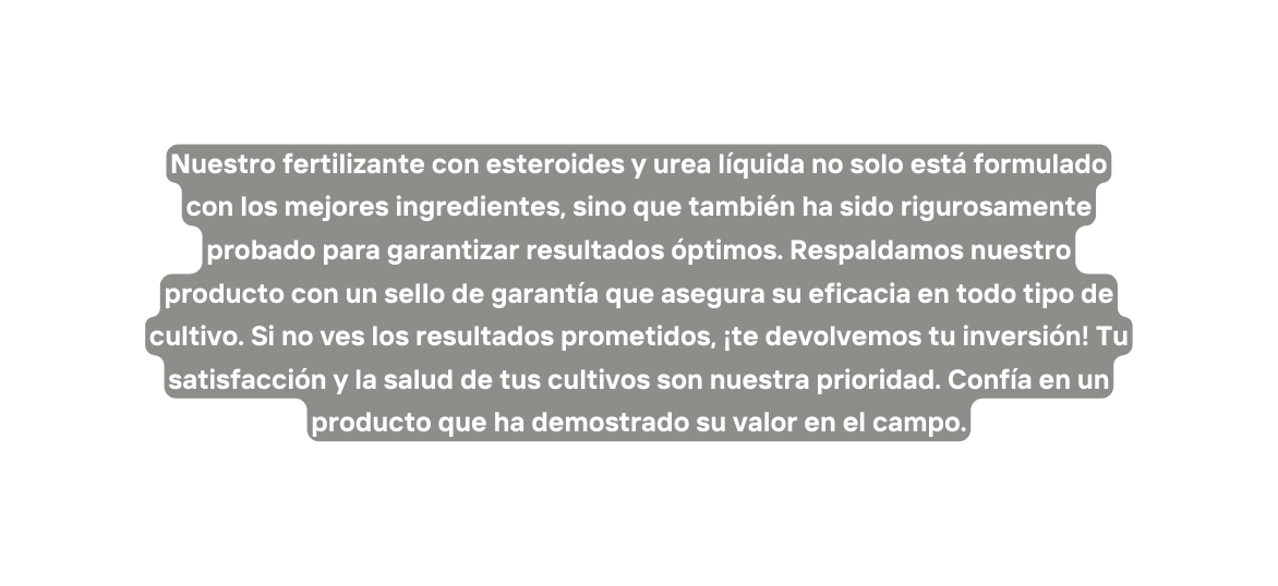 Nuestro fertilizante con esteroides y urea líquida no solo está formulado con los mejores ingredientes sino que también ha sido rigurosamente probado para garantizar resultados óptimos Respaldamos nuestro producto con un sello de garantía que asegura su eficacia en todo tipo de cultivo Si no ves los resultados prometidos te devolvemos tu inversión Tu satisfacción y la salud de tus cultivos son nuestra prioridad Confía en un producto que ha demostrado su valor en el campo