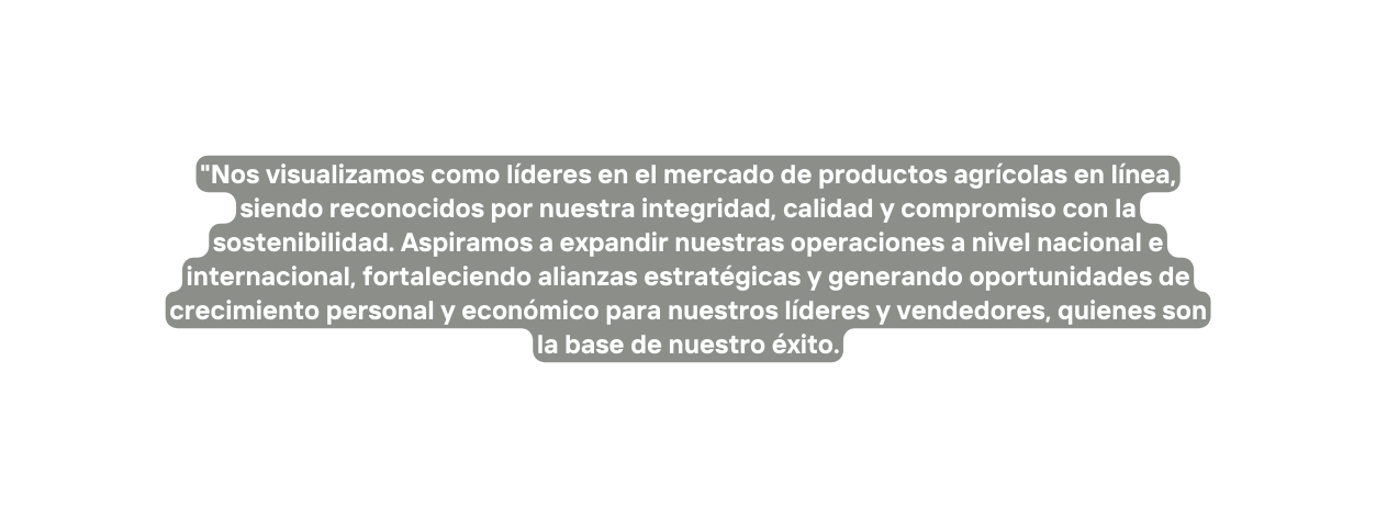Nos visualizamos como líderes en el mercado de productos agrícolas en línea siendo reconocidos por nuestra integridad calidad y compromiso con la sostenibilidad Aspiramos a expandir nuestras operaciones a nivel nacional e internacional fortaleciendo alianzas estratégicas y generando oportunidades de crecimiento personal y económico para nuestros líderes y vendedores quienes son la base de nuestro éxito